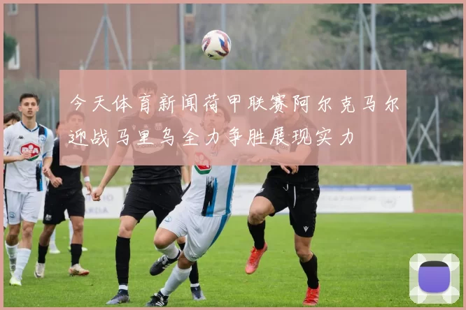 今天体育新闻荷甲联赛阿尔克马尔迎战马里乌全力争胜展现实力