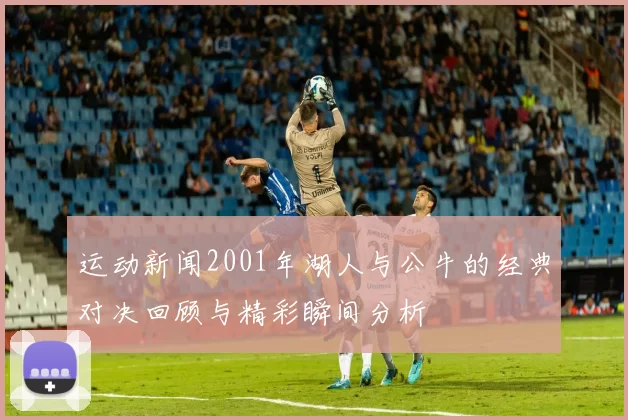 运动新闻2001年湖人与公牛的经典对决回顾与精彩瞬间分析