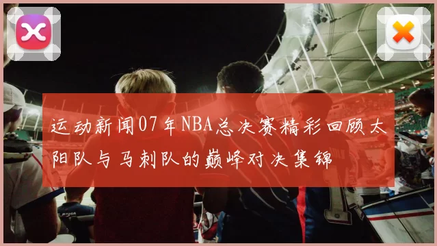 运动新闻07年NBA总决赛精彩回顾太阳队与马刺队的巅峰对决集锦