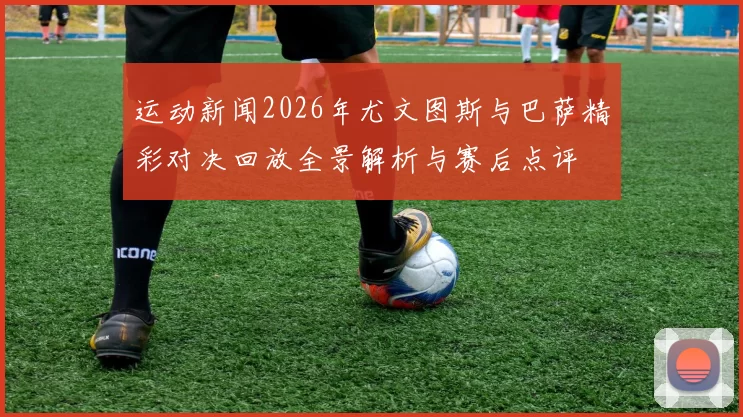 运动新闻2026年尤文图斯与巴萨精彩对决回放全景解析与赛后点评