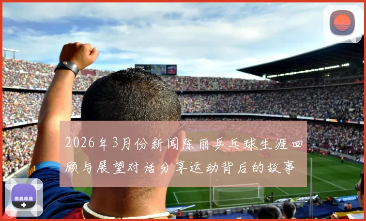 2026年3月份新闻陈丽乒乓球生涯回顾与展望对话分享运动背后的故事与感悟