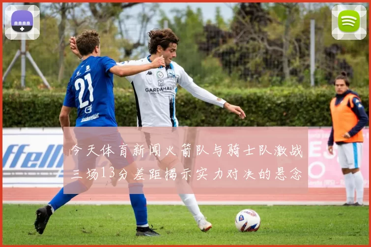 今天体育新闻火箭队与骑士队激战三场13分差距揭示实力对决的悬念与希望